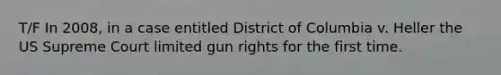 T/F In 2008, in a case entitled District of Columbia v. Heller the US Supreme Court limited gun rights for the first time.