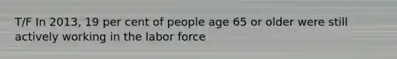 T/F In 2013, 19 per cent of people age 65 or older were still actively working in the labor force