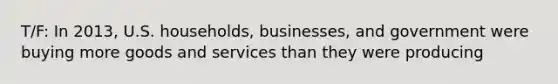 T/F: In 2013, U.S. households, businesses, and government were buying more goods and services than they were producing