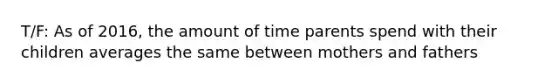 T/F: As of 2016, the amount of time parents spend with their children averages the same between mothers and fathers