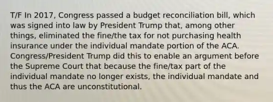 T/F In 2017, Congress passed a budget reconciliation bill, which was signed into law by President Trump that, among other things, eliminated the fine/the tax for not purchasing health insurance under the individual mandate portion of the ACA. Congress/President Trump did this to enable an argument before the Supreme Court that because the fine/tax part of the individual mandate no longer exists, the individual mandate and thus the ACA are unconstitutional.