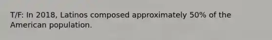 T/F: In 2018, Latinos composed approximately 50% of the American population.