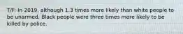 T/F: In 2019, although 1.3 times more likely than white people to be unarmed, Black people were three times more likely to be killed by police.