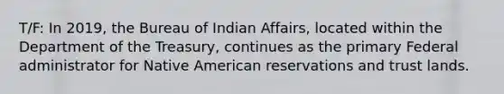 T/F: In 2019, the Bureau of Indian Affairs, located within the Department of the Treasury, continues as the primary Federal administrator for Native American reservations and trust lands.