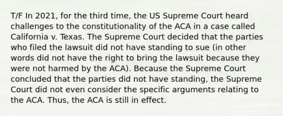 T/F In 2021, for the third time, the US Supreme Court heard challenges to the constitutionality of the ACA in a case called California v. Texas. The Supreme Court decided that the parties who filed the lawsuit did not have standing to sue (in other words did not have the right to bring the lawsuit because they were not harmed by the ACA). Because the Supreme Court concluded that the parties did not have standing, the Supreme Court did not even consider the specific arguments relating to the ACA. Thus, the ACA is still in effect.