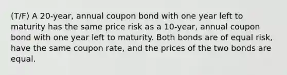 (T/F) A 20-year, annual coupon bond with one year left to maturity has the same price risk as a 10-year, annual coupon bond with one year left to maturity. Both bonds are of equal risk, have the same coupon rate, and the prices of the two bonds are equal.