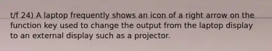 t/f 24) A laptop frequently shows an icon of a right arrow on the function key used to change the output from the laptop display to an external display such as a projector.