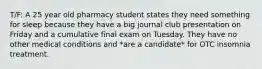 T/F: A 25 year old pharmacy student states they need something for sleep because they have a big journal club presentation on Friday and a cumulative final exam on Tuesday. They have no other medical conditions and *are a candidate* for OTC insomnia treatment.