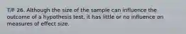 T/F 26. Although the size of the sample can influence the outcome of a hypothesis test, it has little or no influence on measures of effect size.