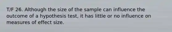 T/F 26. Although the size of the sample can influence the outcome of a hypothesis test, it has little or no influence on measures of effect size.