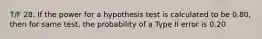 T/F 28. If the power for a hypothesis test is calculated to be 0.80, then for same test, the probability of a Type II error is 0.20