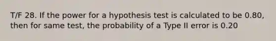 T/F 28. If the power for a hypothesis test is calculated to be 0.80, then for same test, the probability of a Type II error is 0.20