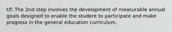 t/f: The 2nd step involves the development of measurable annual goals designed to enable the student to participate and make progress in the general education curriculum.