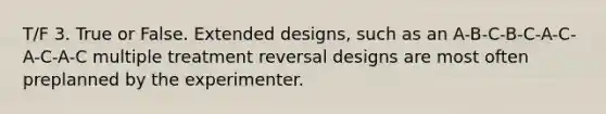 T/F 3. True or False. Extended designs, such as an A-B-C-B-C-A-C-A-C-A-C multiple treatment reversal designs are most often preplanned by the experimenter.