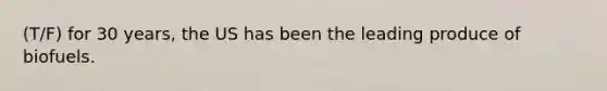 (T/F) for 30 years, the US has been the leading produce of biofuels.