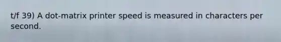 t/f 39) A dot-matrix printer speed is measured in characters per second.