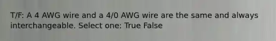 T/F: A 4 AWG wire and a 4/0 AWG wire are the same and always interchangeable. Select one: True False