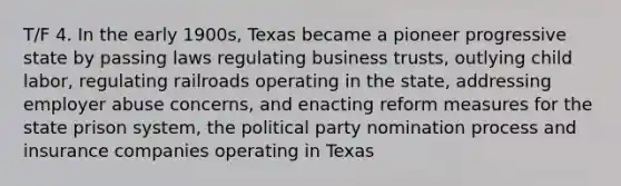 T/F 4. In the early 1900s, Texas became a pioneer progressive state by passing laws regulating business trusts, outlying child labor, regulating railroads operating in the state, addressing employer abuse concerns, and enacting reform measures for the state prison system, the political party nomination process and insurance companies operating in Texas