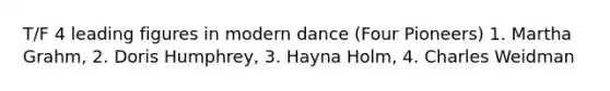 T/F 4 leading figures in modern dance (Four Pioneers) 1. Martha Grahm, 2. Doris Humphrey, 3. Hayna Holm, 4. Charles Weidman