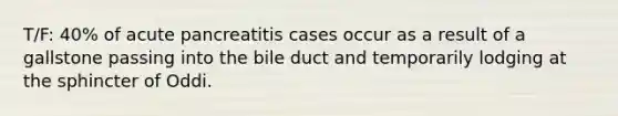 T/F: 40% of acute pancreatitis cases occur as a result of a gallstone passing into the bile duct and temporarily lodging at the sphincter of Oddi.