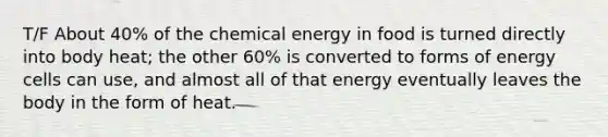 T/F About 40% of the chemical energy in food is turned directly into body heat; the other 60% is converted to forms of energy cells can use, and almost all of that energy eventually leaves the body in the form of heat.