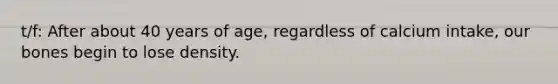 t/f: After about 40 years of age, regardless of calcium intake, our bones begin to lose density.