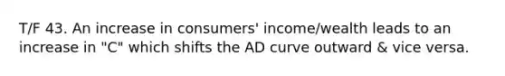 T/F 43. An increase in consumers' income/wealth leads to an increase in "C" which shifts the AD curve outward & vice versa.