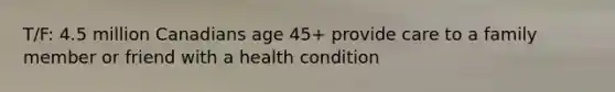 T/F: 4.5 million Canadians age 45+ provide care to a family member or friend with a health condition