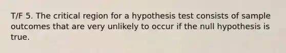 T/F 5. The critical region for a hypothesis test consists of sample outcomes that are very unlikely to occur if the null hypothesis is true.