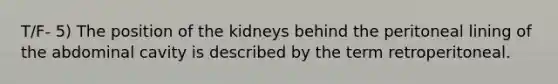 T/F- 5) The position of the kidneys behind the peritoneal lining of the abdominal cavity is described by the term retroperitoneal.