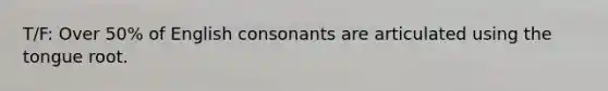 T/F: Over 50% of English consonants are articulated using the tongue root.