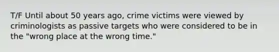 T/F Until about 50 years ago, crime victims were viewed by criminologists as passive targets who were considered to be in the "wrong place at the wrong time."