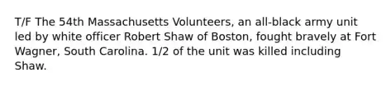 T/F The 54th Massachusetts Volunteers, an all-black army unit led by white officer Robert Shaw of Boston, fought bravely at Fort Wagner, South Carolina. 1/2 of the unit was killed including Shaw.