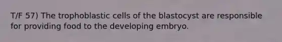 T/F 57) The trophoblastic cells of the blastocyst are responsible for providing food to the developing embryo.