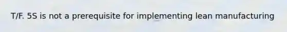 T/F. 5S is not a prerequisite for implementing lean manufacturing