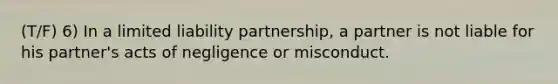 (T/F) 6) In a limited liability partnership, a partner is not liable for his partner's acts of negligence or misconduct.