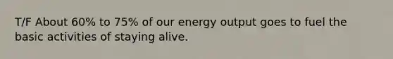 T/F About 60% to 75% of our energy output goes to fuel the basic activities of staying alive.