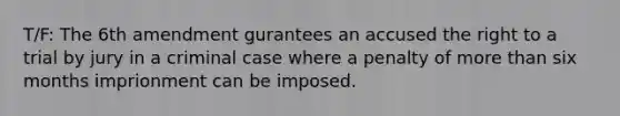 T/F: The 6th amendment gurantees an accused the right to a trial by jury in a criminal case where a penalty of more than six months imprionment can be imposed.