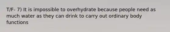 T/F- 7) It is impossible to overhydrate because people need as much water as they can drink to carry out ordinary body functions