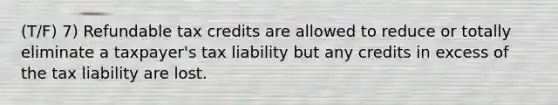 (T/F) 7) Refundable tax credits are allowed to reduce or totally eliminate a taxpayer's tax liability but any credits in excess of the tax liability are lost.