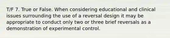 T/F 7. True or False. When considering educational and clinical issues surrounding the use of a reversal design it may be appropriate to conduct only two or three brief reversals as a demonstration of experimental control.