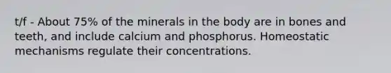 t/f - About 75% of the minerals in the body are in bones and teeth, and include calcium and phosphorus. Homeostatic mechanisms regulate their concentrations.