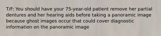 T/F: You should have your 75-year-old patient remove her partial dentures and her hearing aids before taking a panoramic image because ghost images occur that could cover diagnostic information on the panoramic image