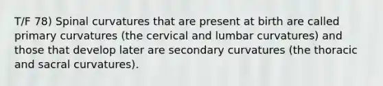 T/F 78) Spinal curvatures that are present at birth are called primary curvatures (the cervical and lumbar curvatures) and those that develop later are secondary curvatures (the thoracic and sacral curvatures).