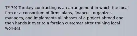 TF 79) Turnkey contracting is an arrangement in which the focal firm or a consortium of firms plans, finances, organizes, manages, and implements all phases of a project abroad and then hands it over to a foreign customer after training local workers.