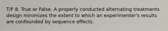 T/F 8. True or False. A properly conducted alternating treatments design minimizes the extent to which an experimenter's results are confounded by sequence effects.