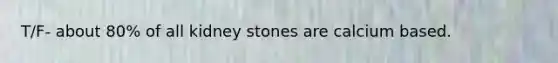 T/F- about 80% of all kidney stones are calcium based.