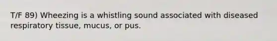 T/F 89) Wheezing is a whistling sound associated with diseased respiratory tissue, mucus, or pus.