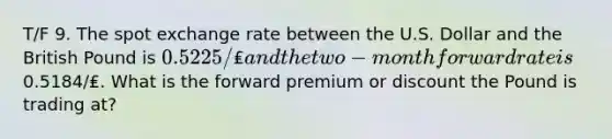 T/F 9. The spot exchange rate between the U.S. Dollar and the British Pound is 0.5225/₤ and the two-month forward rate is0.5184/₤. What is the forward premium or discount the Pound is trading at?