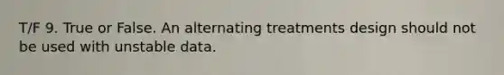 T/F 9. True or False. An alternating treatments design should not be used with unstable data.